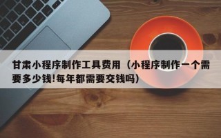 哈尔滨甘肃小程序制作工具费用（小程序制作一个需要多少钱!每年都需要交钱吗）