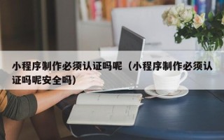 哈尔滨小程序制作必须认证吗呢（小程序制作必须认证吗呢安全吗）