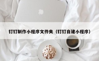 哈尔滨钉钉制作小程序文件夹（钉钉自建小程序）