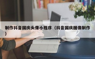 哈尔滨制作抖音国庆头像小程序（抖音国庆图像制作）