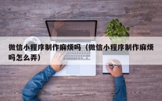 哈尔滨微信小程序制作麻烦吗（微信小程序制作麻烦吗怎么弄）