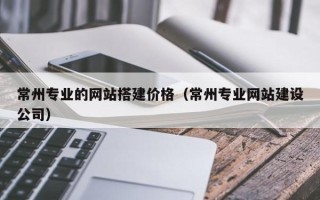哈尔滨常州专业的网站搭建价格（常州专业网站建设公司）