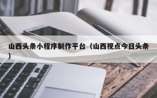 哈尔滨山西头条小程序制作平台（山西视点今日头条）